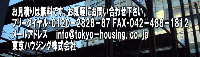 お見積りは無料です。お気軽にお問い合わせ下さい。 フリーダイヤル・０１２０－２８２８－８７ ＦＡＸ・０４２－４８８－１８１２ メールアドレス　　ｉｎｆｏ＠ｔｏｋｙｏ－ｈｏｕｓｉｎｇ．ｃｏ．ｊｐ 東京ハウジング株式会社