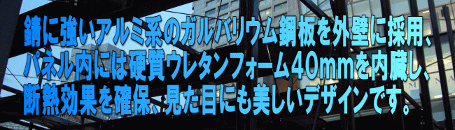 錆に強いアルミ系のガルバリウム鋼板を外壁に採用、 パネル内には硬質ウレタンフォーム４０ｍｍを内臓し、 断熱効果を確保、見た目にも美しいデザインです。