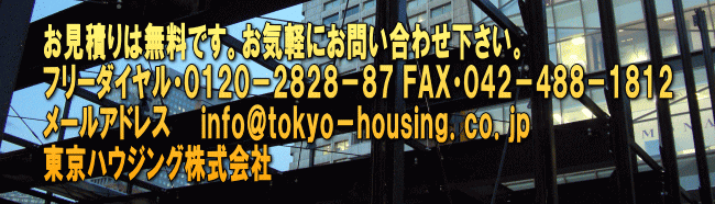 お見積りは無料です。お気軽にお問い合わせ下さい。 フリーダイヤル・０１２０－２８２８－８７ ＦＡＸ・０４２－４８８－１８１２ メールアドレス　　ｉｎｆｏ＠ｔｏｋｙｏ－ｈｏｕｓｉｎｇ．ｃｏ．ｊｐ 東京ハウジング株式会社